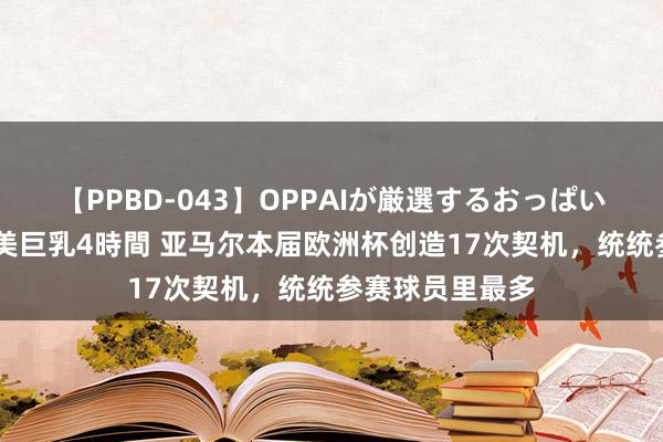 【PPBD-043】OPPAIが厳選するおっぱい 綺麗で敏感な美巨乳4時間 亚马尔本届欧洲杯创造17次契机，统统参赛球员里最多