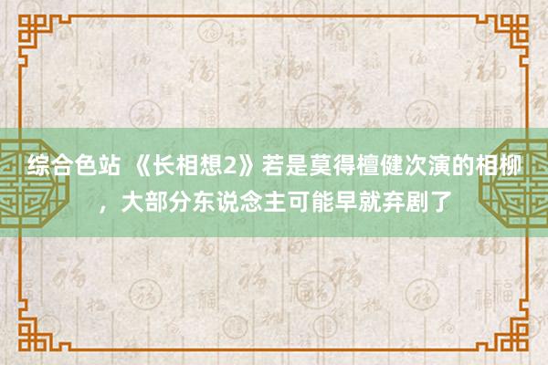 综合色站 《长相想2》若是莫得檀健次演的相柳，大部分东说念主可能早就弃剧了