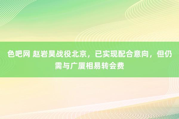 色吧网 赵岩昊战役北京，已实现配合意向，但仍需与广厦相易转会费