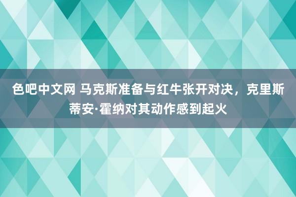 色吧中文网 马克斯准备与红牛张开对决，克里斯蒂安·霍纳对其动作感到起火