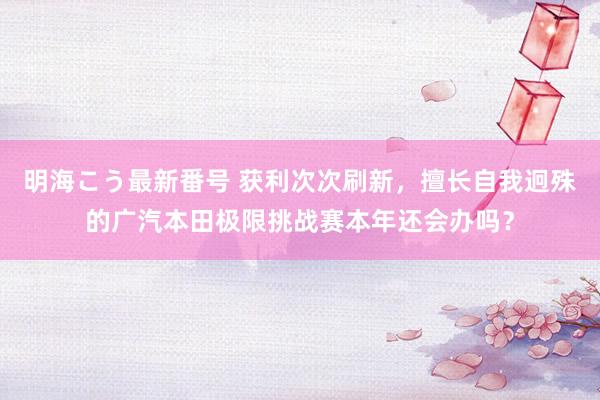 明海こう最新番号 获利次次刷新，擅长自我迥殊的广汽本田极限挑战赛本年还会办吗？