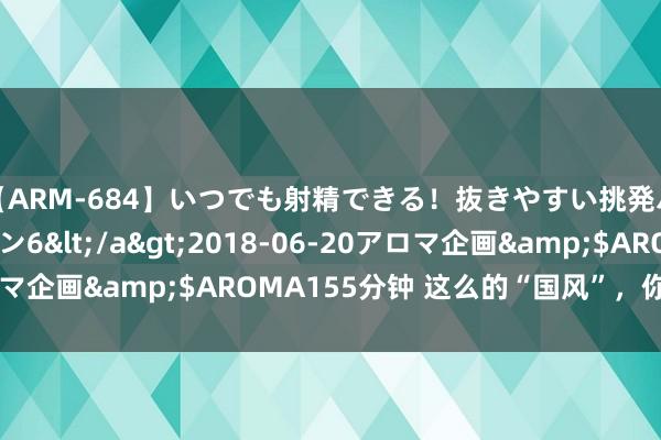 【ARM-684】いつでも射精できる！抜きやすい挑発パンチラコレクション6</a>2018-06-20アロマ企画&$AROMA155分钟 这么的“国风”，你爱了吗？