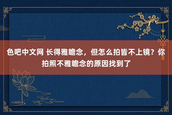 色吧中文网 长得雅瞻念，但怎么拍皆不上镜？你拍照不雅瞻念的原因找到了