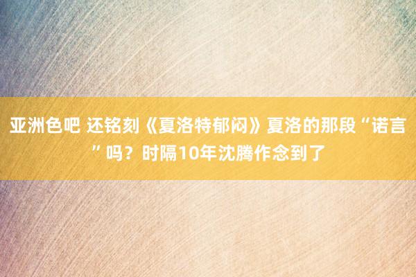 亚洲色吧 还铭刻《夏洛特郁闷》夏洛的那段“诺言”吗？时隔10年沈腾作念到了