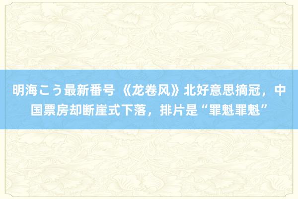 明海こう最新番号 《龙卷风》北好意思摘冠，中国票房却断崖式下落，排片是“罪魁罪魁”