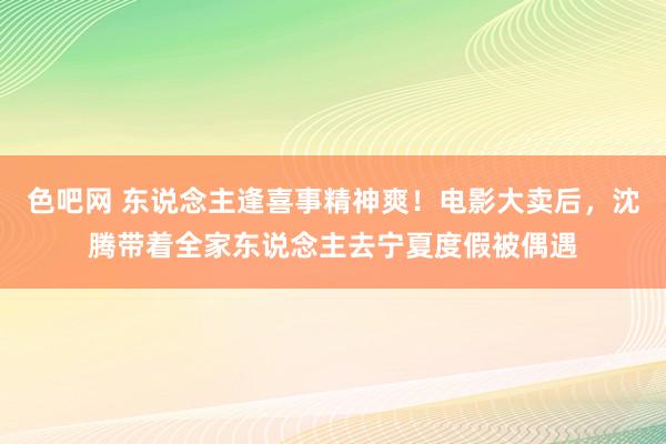 色吧网 东说念主逢喜事精神爽！电影大卖后，沈腾带着全家东说念主去宁夏度假被偶遇