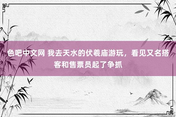 色吧中文网 我去天水的伏羲庙游玩，看见又名搭客和售票员起了争抓