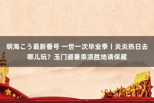 明海こう最新番号 一世一次毕业季丨炎炎热日去哪儿玩？玉门避暑乘凉胜地请保藏