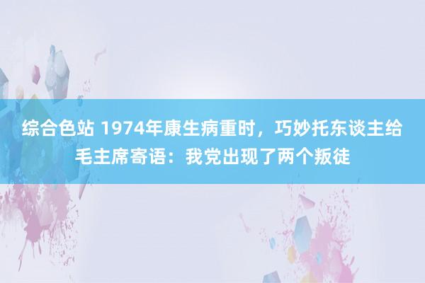 综合色站 1974年康生病重时，巧妙托东谈主给毛主席寄语：我党出现了两个叛徒