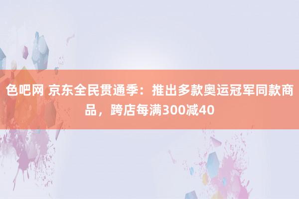 色吧网 京东全民贯通季：推出多款奥运冠军同款商品，跨店每满300减40