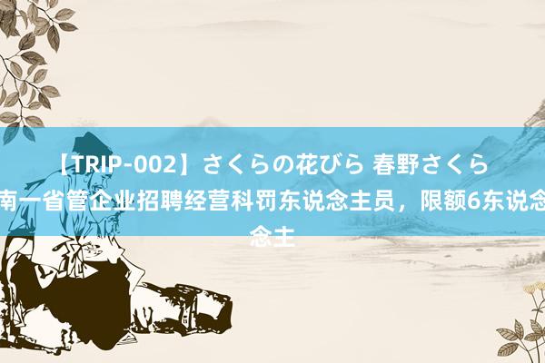 【TRIP-002】さくらの花びら 春野さくら 河南一省管企业招聘经营科罚东说念主员，限额6东说念主