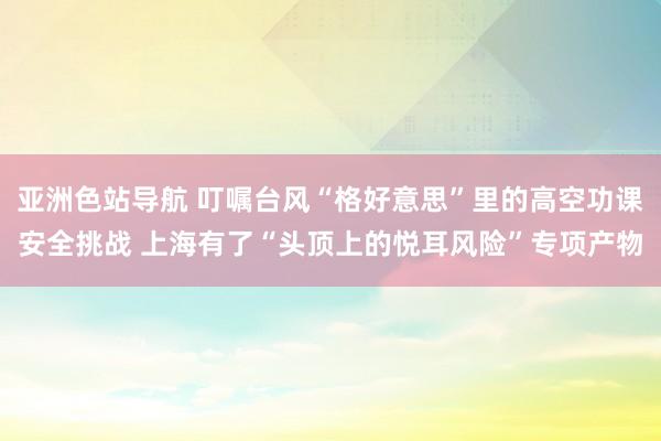 亚洲色站导航 叮嘱台风“格好意思”里的高空功课安全挑战 上海有了“头顶上的悦耳风险”专项产物