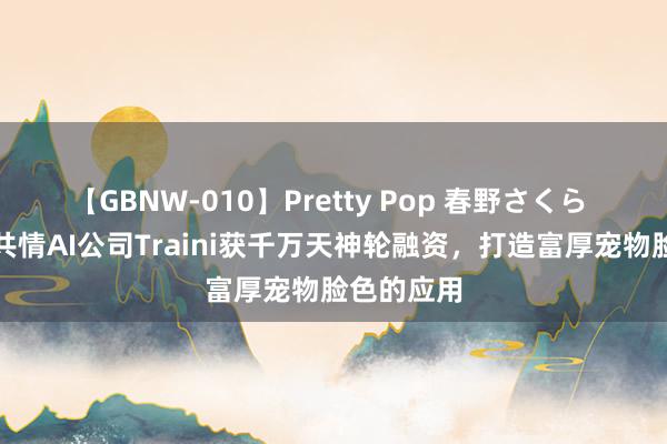 【GBNW-010】Pretty Pop 春野さくら 硅谷宠物共情AI公司Traini获千万天神轮融资，打造富厚宠物脸色的应用