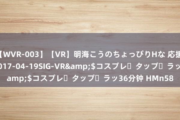 【WVR-003】【VR】明海こうのちょっぴりHな 応援 VR</a>2017-04-19SIG-VR&$コスプレ・タップ・ラッ36分钟 HMn58