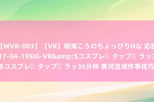 【WVR-003】【VR】明海こうのちょっぴりHな 応援 VR</a>2017-04-19SIG-VR&$コスプレ・タップ・ラッ36分钟 黄河流域作事技巧大赛开幕