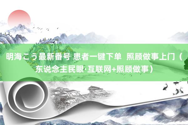 明海こう最新番号 患者一键下单  照顾做事上门（东说念主民眼·互联网+照顾做事）