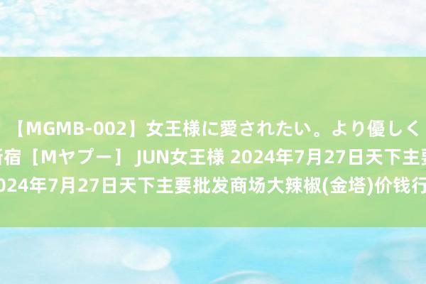 【MGMB-002】女王様に愛されたい。より優しく、よりいやらしく。 新宿［Mヤプー］ JUN女王様 2024年7月27日天下主要批发商场大辣椒(金塔)价钱行情