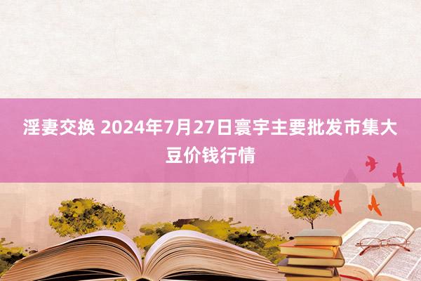 淫妻交换 2024年7月27日寰宇主要批发市集大豆价钱行情