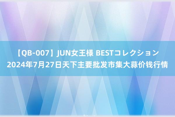 【QB-007】JUN女王様 BESTコレクション 2024年7月27日天下主要批发市集大蒜价钱行情