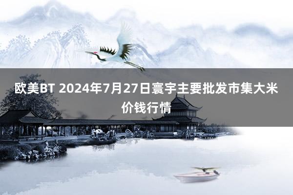 欧美BT 2024年7月27日寰宇主要批发市集大米价钱行情