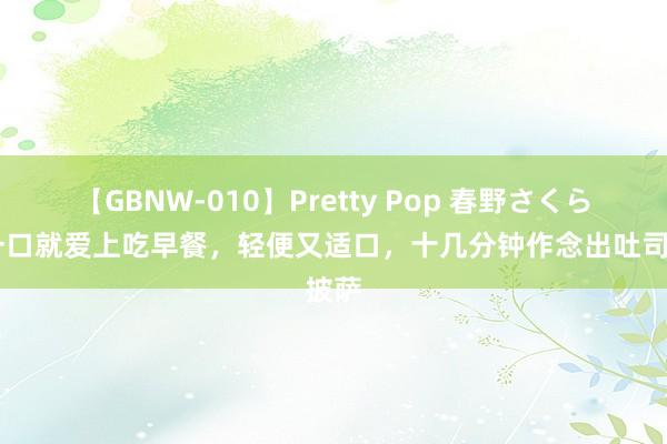 【GBNW-010】Pretty Pop 春野さくら 只一口就爱上吃早餐，轻便又适口，十几分钟作念出吐司披萨