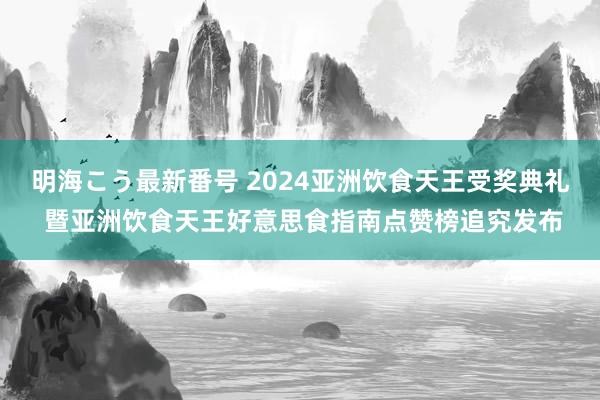 明海こう最新番号 2024亚洲饮食天王受奖典礼 暨亚洲饮食天王好意思食指南点赞榜追究发布