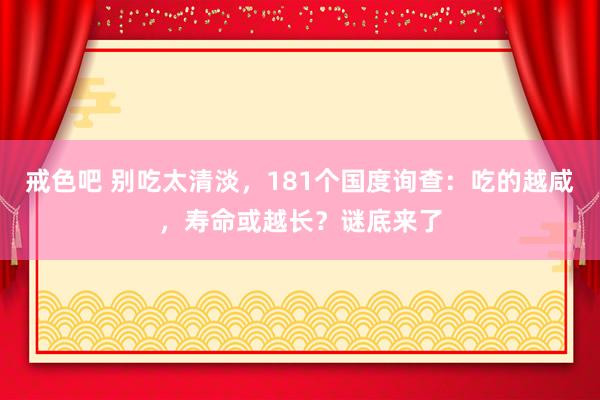 戒色吧 别吃太清淡，181个国度询查：吃的越咸，寿命或越长？谜底来了