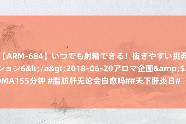 【ARM-684】いつでも射精できる！抜きやすい挑発パンチラコレクション6</a>2018-06-20アロマ企画&$AROMA155分钟 #脂肪肝无论会自愈吗##天下肝炎日# 《中国脂肪肝防治指南》泄漏，我