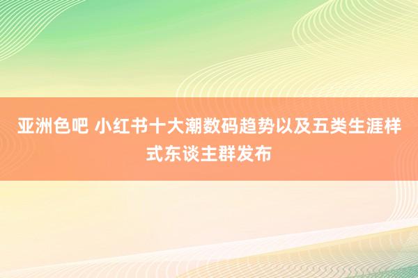 亚洲色吧 小红书十大潮数码趋势以及五类生涯样式东谈主群发布