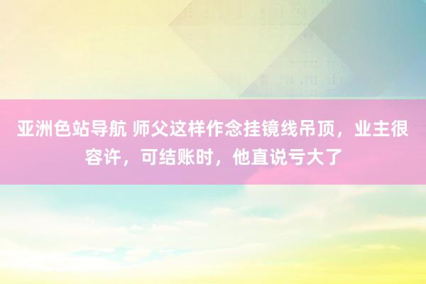 亚洲色站导航 师父这样作念挂镜线吊顶，业主很容许，可结账时，他直说亏大了