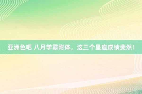 亚洲色吧 八月学霸附体，这三个星座成绩斐然！