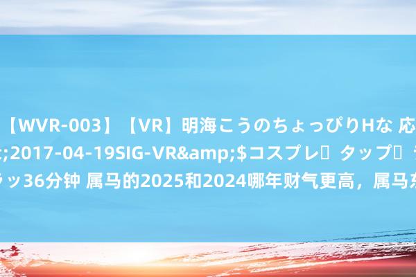 【WVR-003】【VR】明海こうのちょっぴりHな 応援 VR</a>2017-04-19SIG-VR&$コスプレ・タップ・ラッ36分钟 属马的2025和2024哪年财气更高，属马东说念主本年和来岁哪一年财气更好