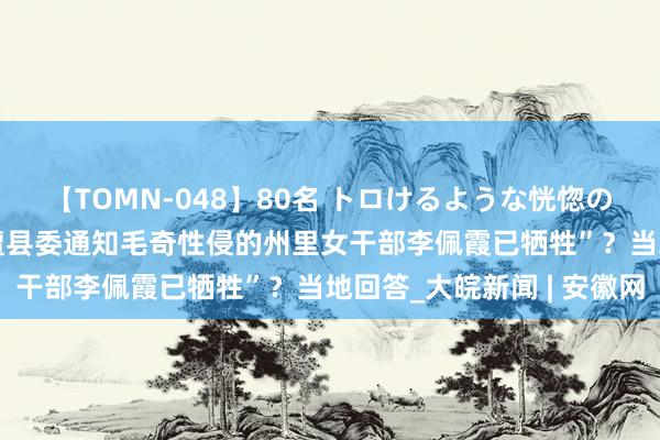 【TOMN-048】80名 トロけるような恍惚の表情 クンニ激昇天 “遭县委通知毛奇性侵的州里女干部李佩霞已牺牲”？当地回答_大皖新闻 | 安徽网