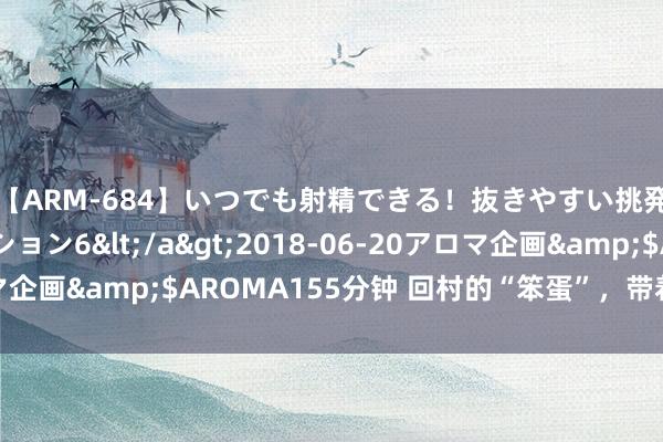 【ARM-684】いつでも射精できる！抜きやすい挑発パンチラコレクション6</a>2018-06-20アロマ企画&$AROMA155分钟 回村的“笨蛋”，带着全村走红了