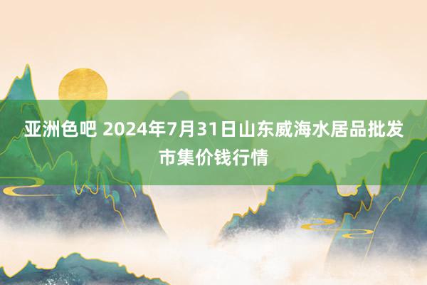 亚洲色吧 2024年7月31日山东威海水居品批发市集价钱行情