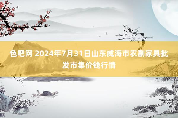 色吧网 2024年7月31日山东威海市农副家具批发市集价钱行情