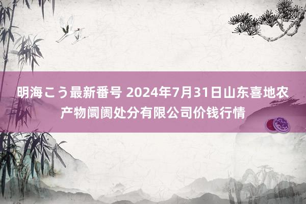 明海こう最新番号 2024年7月31日山东喜地农产物阛阓处分有限公司价钱行情