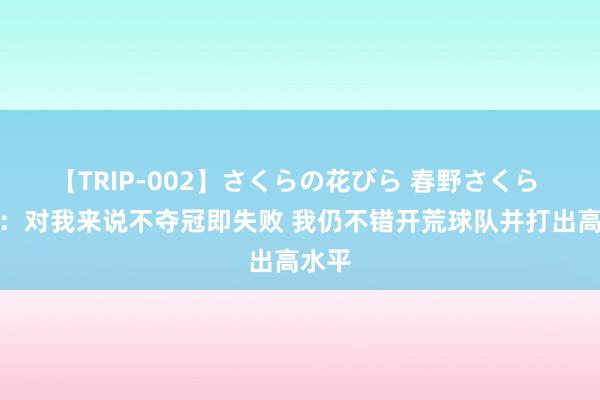 【TRIP-002】さくらの花びら 春野さくら 乔治：对我来说不夺冠即失败 我仍不错开荒球队并打出高水平