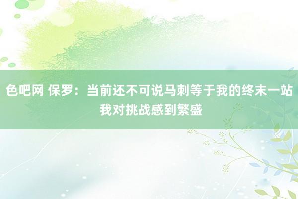 色吧网 保罗：当前还不可说马刺等于我的终末一站 我对挑战感到繁盛