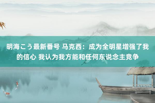 明海こう最新番号 马克西：成为全明星增强了我的信心 我认为我方能和任何东说念主竞争