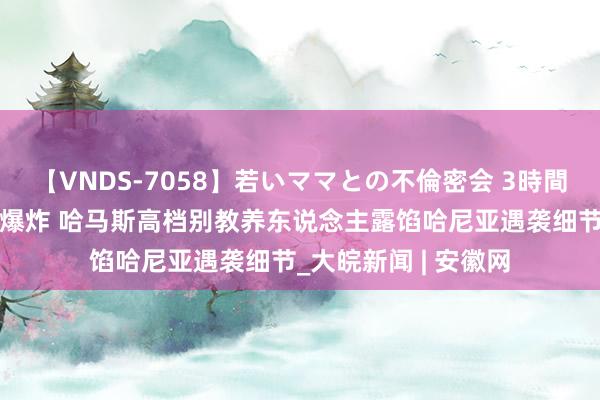 【VNDS-7058】若いママとの不倫密会 3時間 一枚导弹击中房间爆炸 哈马斯高档别教养东说念主露馅哈尼亚遇袭细节_大皖新闻 | 安徽网