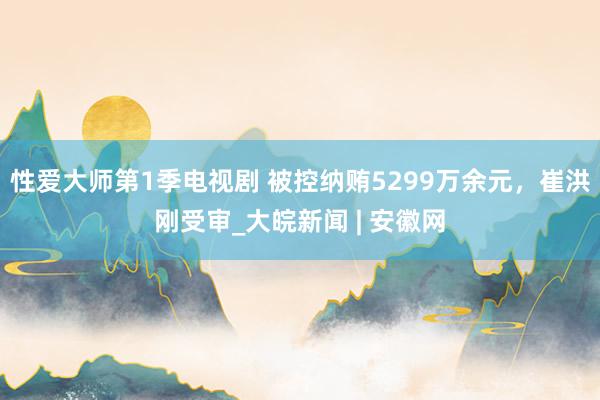 性爱大师第1季电视剧 被控纳贿5299万余元，崔洪刚受审_大皖新闻 | 安徽网