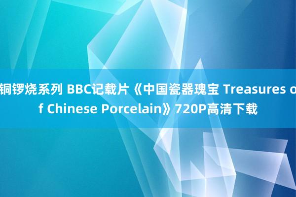 铜锣烧系列 BBC记载片《中国瓷器瑰宝 Treasures of Chinese Porcelain》720P高清下载