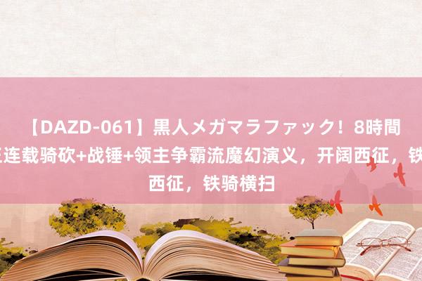 【DAZD-061】黒人メガマラファック！8時間 一册正连载骑砍+战锤+领主争霸流魔幻演义，开阔西征，铁骑横扫