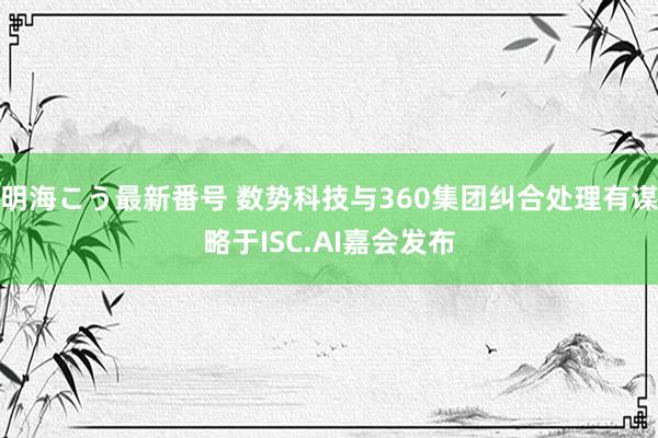 明海こう最新番号 数势科技与360集团纠合处理有谋略于ISC.AI嘉会发布