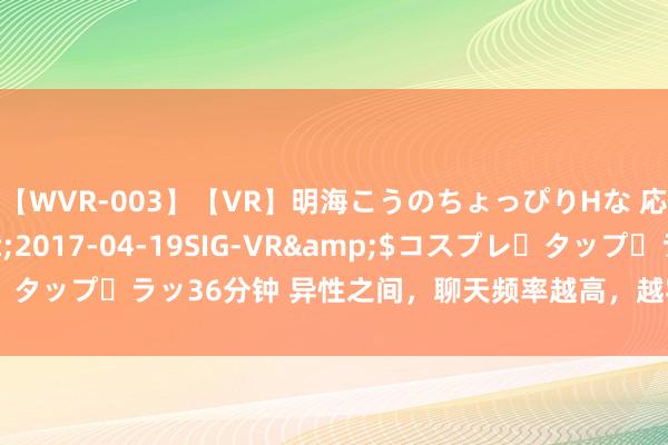 【WVR-003】【VR】明海こうのちょっぴりHな 応援 VR</a>2017-04-19SIG-VR&$コスプレ・タップ・ラッ36分钟 异性之间，聊天频率越高，越容易生息心情的4个原因