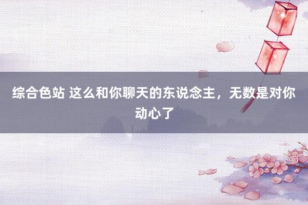 综合色站 这么和你聊天的东说念主，无数是对你动心了