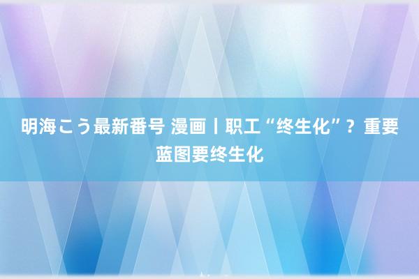 明海こう最新番号 漫画丨职工“终生化”？重要蓝图要终生化