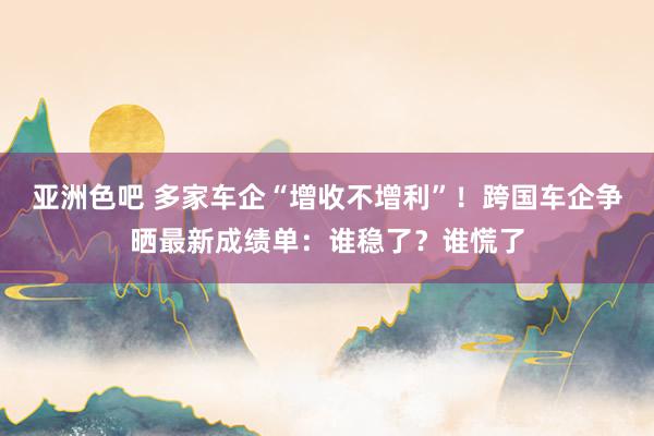 亚洲色吧 多家车企“增收不增利”！跨国车企争晒最新成绩单：谁稳了？谁慌了