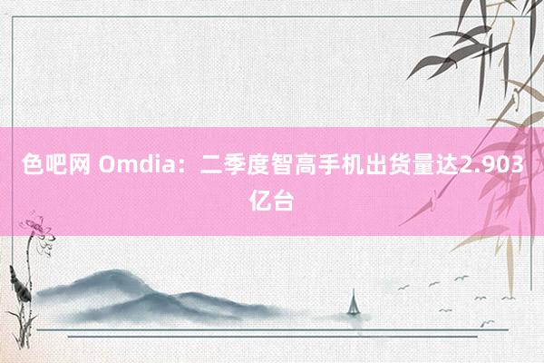 色吧网 Omdia：二季度智高手机出货量达2.903亿台